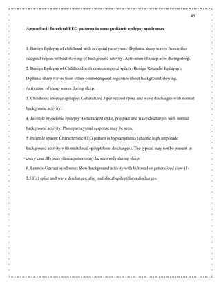 45
Appendix-1: Interictal EEG patterns in some pediatric epilepsy syndromes
1. Benign Epilepsy of childhood with occipital paroxysms: Diphasic sharp waves from either
occipital region without slowing of background activity. Activation of sharp aves during sleep.
2. Benign Epilepsy of Childhood with centrotemporal spikes (Benign Rolandic Epilepsy):
Diphasic sharp waves from either centrotemporal regions without background slowing.
Activation of sharp waves during sleep.
3. Childhood absence epilepsy: Generalized 3 per second spike and wave discharges with normal
background activity.
4. Juvenile myoclonic epilepsy: Generalized spike, polspike and wave discharges with normal
background activity. Photoparoxysmal response may be seen.
5. Infantile spasm: Characteristic EEG pattern is hypsarrythmia (chaotic high amplitude
ity with multifocal epileptiform discharges). The typical may not be present in
every case. Hypsarrythmia pattern may be seen only during sleep.
e: Slow background activity with bifrontal or generalized slow (1-
2.5 Hz) spike and wave discharges; also multifocal epileptiform discharges.
background activ
6. Lennox-Gestaut syndrom
 