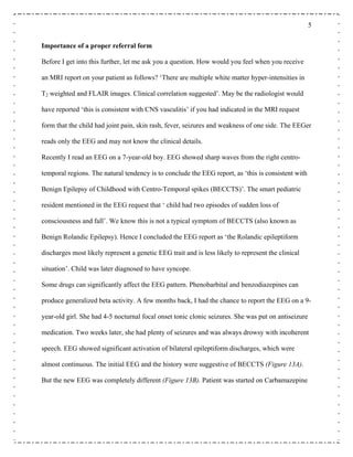 5
Importance of a proper referral form
Before I get into this further, let me ask you a question. How would you feel when you receive
an MRI report on your patient as follows? ‘There are multiple white matter hyper-intensities in
T2 weighted and FLAIR images. Clinical correlation suggested’. May be the radiologist would
have reported ‘this is consistent with CNS vasculitis’ if you had indicated in the MRI request
form that the child had joint pain, skin rash, fever, seizures and weakness of one side. The EEGer
reads only the EEG and may not know the clinical details.
Recently I read an EEG on a 7-year-old boy. EEG showed sharp waves from the right centro-
temporal regions. The natural tendency is to conclude the EEG report, as ‘this is consistent with
Benign Epilepsy of Childhood with Centro-Temporal spikes (BECCTS)’. The smart pediatric
resident mentioned in the EEG request that ‘ child had two episodes of sudden loss of
consciousness and fall’. We know this is not a typical symptom of BECCTS (also known as
Benign Rolandic Epilepsy). Hence I concluded the EEG report as ‘the Rolandic epileptiform
discharges most likely represent a genetic EEG trait and is less likely to represent the clinical
situation’. Child was later diagnosed to have syncope.
Some drugs can significantly affect the EEG pattern. Phenobarbital and benzodiazepines can
produce generalized beta activity. A few months back, I had the chance to report the EEG on a 9-
year-old girl. She had 4-5 nocturnal focal onset tonic clonic seizures. She was put on antiseizure
medication. Two weeks later, she had plenty of seizures and was always drowsy with incoherent
speech. EEG showed significant activation of bilateral epileptiform discharges, which were
almost continuous. The initial EEG and the history were suggestive of BECCTS (Figure 13A).
But the new EEG was completely different (Figure 13B). Patient was started on Carbamazepine
 