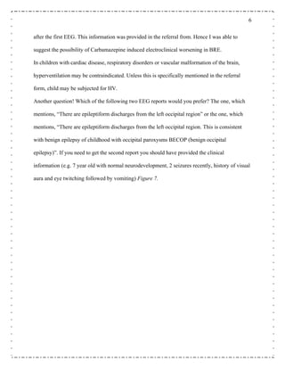 6
after the first EEG. This information was provided in the referral from. Hence I was able to
suggest the possibility of Carbamazepine induced electroclinical worsening in BRE.
In children with cardiac disease, respiratory disorders or vascular malformation of the brain,
hyperventilation may be contraindicated. Unless this is specifically mentioned in the referral
form, child may be subjected for HV.
Another question! Which of the following two EEG reports would you prefer? The one, which
mentions, “There are epileptiform discharges from the left occipital region” or the one, which
mentions, “There are epileptiform discharges from the left occipital region. This is consistent
with benign epilepsy of childhood with occipital paroxysms BECOP (benign occipital
epilepsy)”. If you need to get the second report you should have provided the clinical
information (e.g. 7 year old with normal neurodevelopment, 2 seizures recently, history of visual
aura and eye twitching followed by vomiting) Figure 7.
 