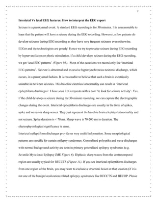 7
Interictal Vs Ictal EEG features: How to interpret the EEG report
Seizure is a paroxysmal event. A standard EEG recording is for 30 minutes. It is unreasonable to
hope that the patient will have a seizure during the EEG recording. However, a few patients do
develop seizures during EEG recording as they have very frequent seizures even otherwise.
EEGer and the technologists are greedy! Hence we try to provoke seizure during EEG recording
by hyperventilation or photic stimulation. If a child develops seizure during the EEG recording,
we get ‘ictal EEG patterns’ (Figure 9B). Most of the occasions we record only the ‘interictal
EEG patterns’. Seizure is abnormal and excessive hypersynchronous neuronal discharge, which
occurs, in a paroxysmal fashion. It is reasonable to believe that such a brain is electrically
unstable in between seizures. This baseline electrical abnormality can result in ‘interictal
epileptiform discharges’. I have seen EEG requests with a note ‘to look for seizure activity’. Yes,
if the child develops a seizure during the 30-minute recording, we can capture the electrographic
changes during the event. Interictal epileptiform discharges are usually in the form of spikes,
spike and waves or sharp waves. They just represent the baseline brain electrical abnormality and
not seizure. Spike duration is < 70 ms. Sharp wave is 70-200 ms in duration. The
electrophysiological significance is same.
Interictal epileptiform discharges provide us very useful information. Some morphological
patterns are specific for certain epilepsy syndromes. Generalized polyspike and wave discharges
with normal background activity are seen in primary generalized epilepsy syndromes (e.g.
Juvenile Myoclonic Epilepsy JME Figure 6). Diphasic sharp waves from the centrotemporal
region are usually typical for BECCTS (Figure 11). If you see interictal epileptiform discharges
from one region of the brain, you may want to exclude a structural lesion at that location (if it is
not one of the benign localization related epilepsy syndromes like BECCTS and BECOP. Please
 