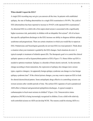 9
When should I repeat the EEG?
A single EEG recording may not give you answers all the time. In patients with established
epilepsy, the rate of finding abnormalities in a single EEG examination is 50-59%. The yield of
EEG abnormalities has been reported to increase to 59-82% with repeated EEG examinations3
.
An abnormal EEG in a child with a first unprovoked seizure is associated with a significantly
higher recurrence risk, particularly in children with an idiopathic first seizure4
. All of us know
that specific epileptiform discharges in the EEG increase our ability to diagnose definite epilepsy
syndromes and prognosticate. There are certain situations in which you would like to repeat an
EEG. Pediatricians and Neurologists generally do not treat EEG (we treat patients!). Think about
a situation when your treatment is guided by the EEG changes. Such situations do exist. A
typical example is treatment of infantile spasm (IS). The therapeutic goal is to control the clinical
epileptic spasms as well as hypsarrythmia pattern in EEG (Figure 17). Hence follow up EEG is
needed to optimize treatment. Epilepsy is a disorder of brain electric network. As the networks
change according to brain maturation, the expression of epilepsy also changes (new seizure
types, cognitive changes). An apparently benign epilepsy syndrome can change to a less benign
epilepsy syndrome later5
. If the clinical picture changes, you may want to repeat an EEG to look
for altered electroclinical pattern. Some antiepileptic drugs effective in controlling seizures can
worsen seizures after variable periods of time. The earliest EEG signature of such a paradoxical
AED effect is bilateral and generalized epileptiform discharges. A typical example is
carbamazepine in focal onset seizures in children6
(Figure 13A). Nonconvulsive status
epilepticus (NCSE) is being increasingly recognized in children. Even a child with relatively
well-controlled seizures on AED can develop NCSE. The reasons could be missing AED or a
 