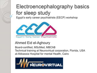 Electroencephalography basics
for sleep study
Egypt’s early career psychiatrists (EECP) workshop




Ahmed Eid el-Aghoury
Board-certified, MScMed, MBChB
Technical training at Neurovirtual corporation, Florida, USA
al-Abbassia Hospital for mental Health, Cairo
 