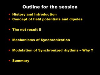 Outline for the session
• History and Introduction
• Concept of field potentials and dipoles
• The net result !!
• Mechanisms of Synchronization
• Modulation of Synchronized rhythms – Why ?
• Summary

 