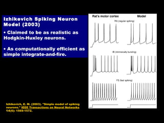 Izhikevich Spiking Neuron
Model (2003)
• Claimed to be as realistic as
Hodgkin-Huxley neurons.
• As computationally efficient as
simple integrate-and-fire.

Izhikevich, E. M. (2003). "Simple model of spiking
neurons." IEEE Transactions on Neural Networks
14(6): 1569-1572.

 