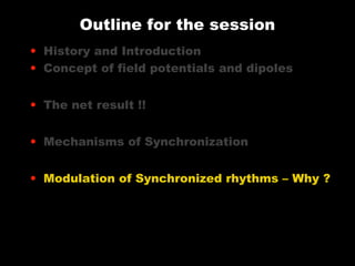 Outline for the session
• History and Introduction
• Concept of field potentials and dipoles
• The net result !!
• Mechanisms of Synchronization
• Modulation of Synchronized rhythms – Why ?

 