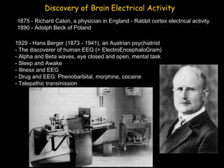 Discovery of Brain Electrical Activity
1875 - Richard Caton, a physician in England - Rabbit cortex electrical activity
1890 - Adolph Beck of Poland
1929 - Hans Berger (1873 - 1941), an Austrian psychiatrist
- The discoverer of human EEG (= ElectroEncephaloGram)
- Alpha and Beta waves, eye closed and open, mental task
- Sleep and Awake
- Illness and EEG
- Drug and EEG: Phenobarbital, morphine, cocaine
- Telepathic transmission

 
