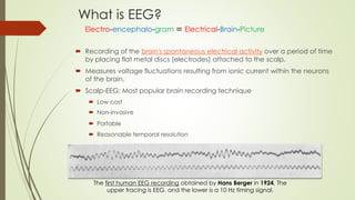 What is EEG?
 Recording of the brain's spontaneous electrical activity over a period of time
by placing flat metal discs (electrodes) attached to the scalp.
 Measures voltage fluctuations resulting from ionic current within the neurons
of the brain.
 Scalp-EEG: Most popular brain recording technique
 Low cost
 Non-invasive
 Portable
 Reasonable temporal resolution
The first human EEG recording obtained by Hans Berger in 1924. The
upper tracing is EEG, and the lower is a 10 Hz timing signal.
Electro-encephalo-gram Electrical-Brain-Picture
 