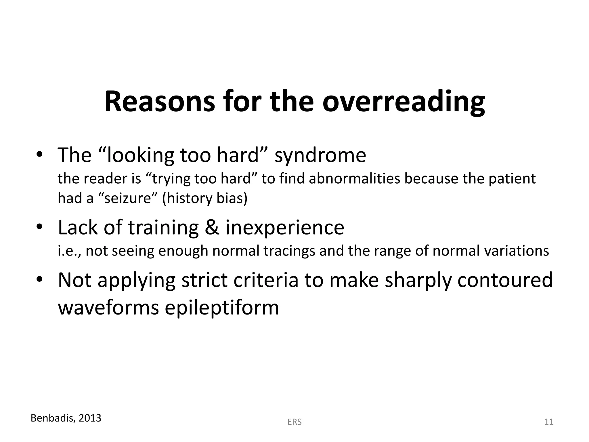 Reasons for the overreading
• The “looking too hard” syndrome
the reader is “trying too hard” to find abnormalities because the patient
had a “seizure” (history bias)
• Lack of training & inexperience
i.e., not seeing enough normal tracings and the range of normal variations
• Not applying strict criteria to make sharply contoured
waveforms epileptiform
Benbadis, 2013 ERS 11
 