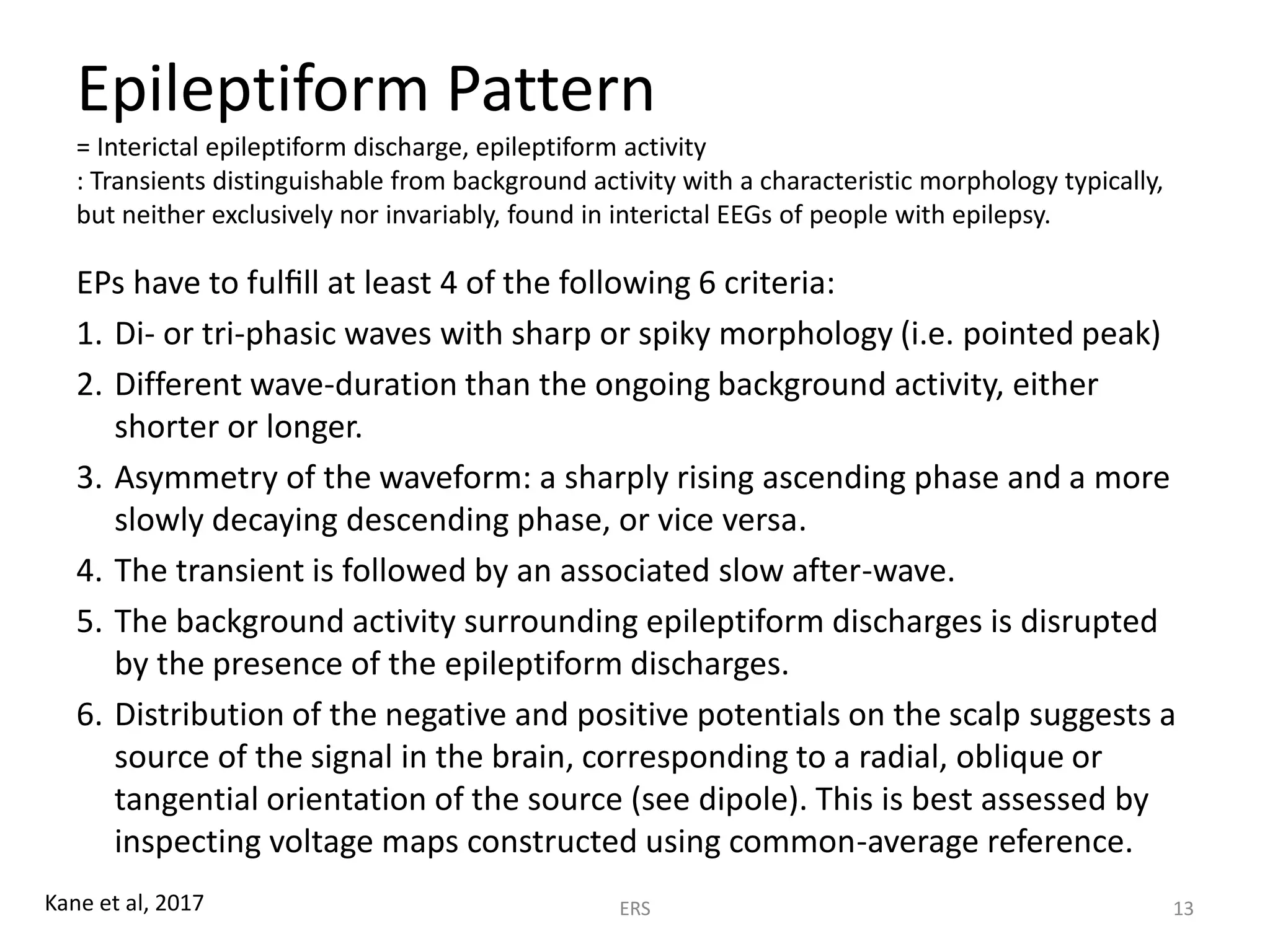 Epileptiform Pattern
= Interictal epileptiform discharge, epileptiform activity
: Transients distinguishable from background activity with a characteristic morphology typically,
but neither exclusively nor invariably, found in interictal EEGs of people with epilepsy.
EPs have to fulﬁll at least 4 of the following 6 criteria:
1. Di- or tri-phasic waves with sharp or spiky morphology (i.e. pointed peak)
2. Different wave-duration than the ongoing background activity, either
shorter or longer.
3. Asymmetry of the waveform: a sharply rising ascending phase and a more
slowly decaying descending phase, or vice versa.
4. The transient is followed by an associated slow after-wave.
5. The background activity surrounding epileptiform discharges is disrupted
by the presence of the epileptiform discharges.
6. Distribution of the negative and positive potentials on the scalp suggests a
source of the signal in the brain, corresponding to a radial, oblique or
tangential orientation of the source (see dipole). This is best assessed by
inspecting voltage maps constructed using common-average reference.
ERS 13Kane et al, 2017
 