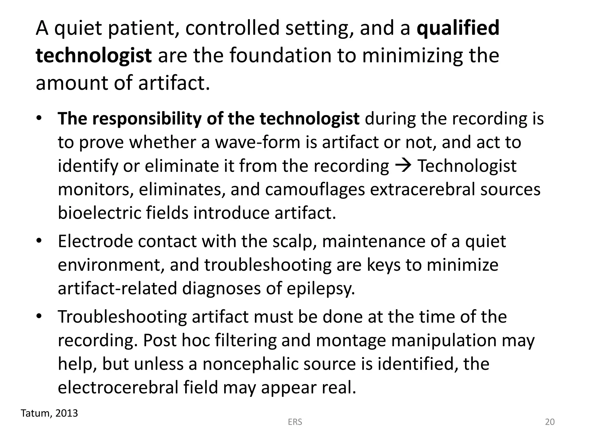 A quiet patient, controlled setting, and a qualified
technologist are the foundation to minimizing the
amount of artifact.
• The responsibility of the technologist during the recording is
to prove whether a wave-form is artifact or not, and act to
identify or eliminate it from the recording  Technologist
monitors, eliminates, and camouflages extracerebral sources
bioelectric fields introduce artifact.
• Electrode contact with the scalp, maintenance of a quiet
environment, and troubleshooting are keys to minimize
artifact-related diagnoses of epilepsy.
• Troubleshooting artifact must be done at the time of the
recording. Post hoc filtering and montage manipulation may
help, but unless a noncephalic source is identified, the
electrocerebral field may appear real.
Tatum, 2013
ERS 20
 