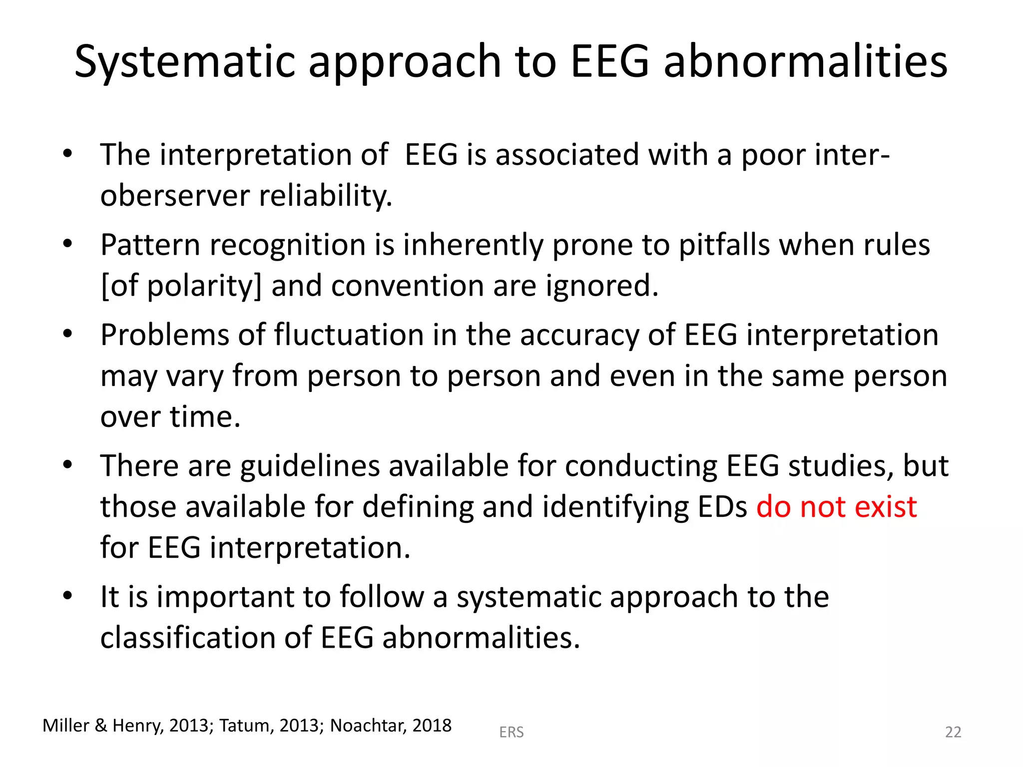 Systematic approach to EEG abnormalities
• The interpretation of EEG is associated with a poor inter-
oberserver reliability.
• Pattern recognition is inherently prone to pitfalls when rules
[of polarity] and convention are ignored.
• Problems of fluctuation in the accuracy of EEG interpretation
may vary from person to person and even in the same person
over time.
• There are guidelines available for conducting EEG studies, but
those available for defining and identifying EDs do not exist
for EEG interpretation.
• It is important to follow a systematic approach to the
classification of EEG abnormalities.
Miller & Henry, 2013; Tatum, 2013; Noachtar, 2018 ERS 22
 