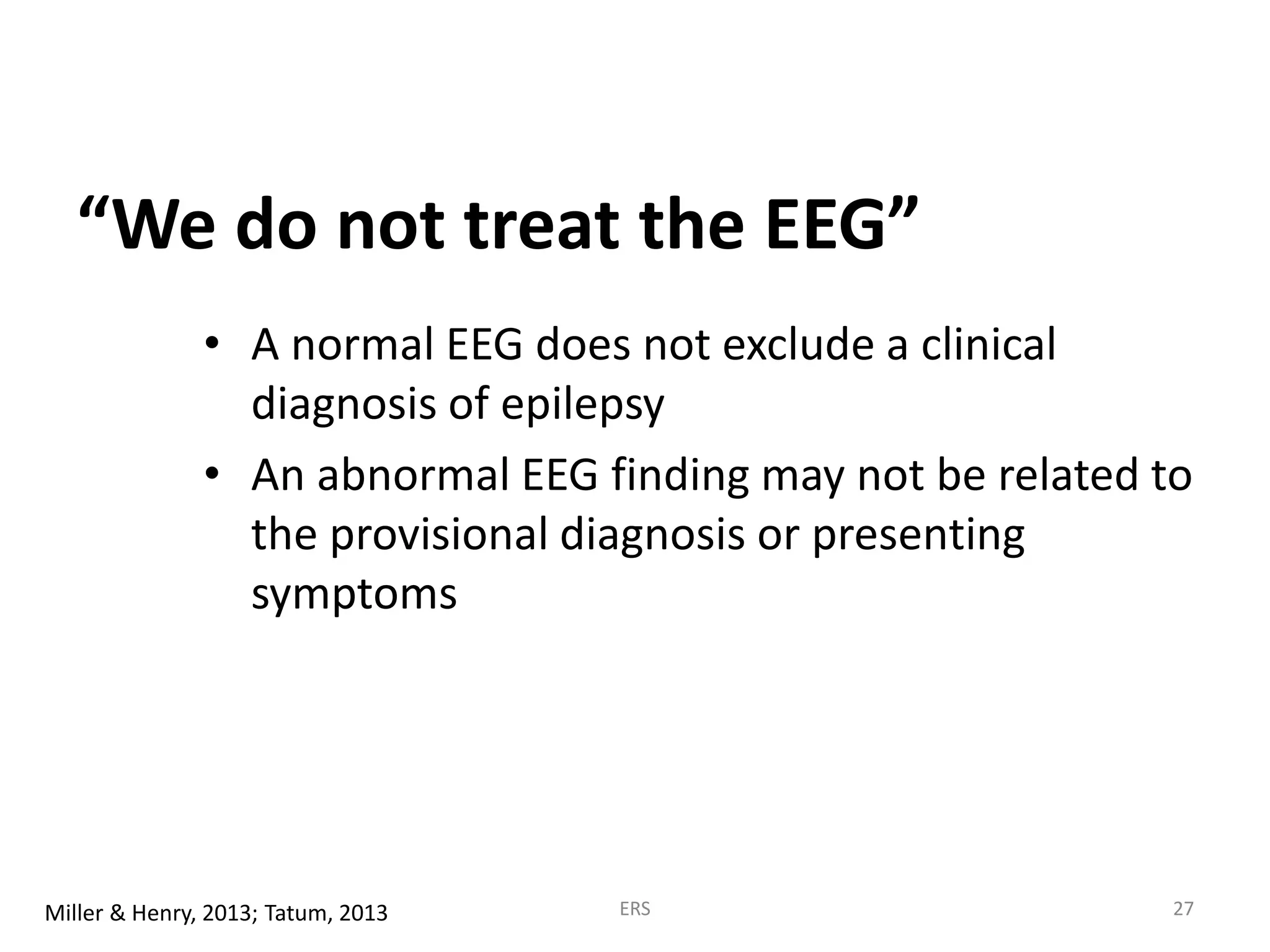 “We do not treat the EEG”
• A normal EEG does not exclude a clinical
diagnosis of epilepsy
• An abnormal EEG finding may not be related to
the provisional diagnosis or presenting
symptoms
Miller & Henry, 2013; Tatum, 2013 ERS 27
 