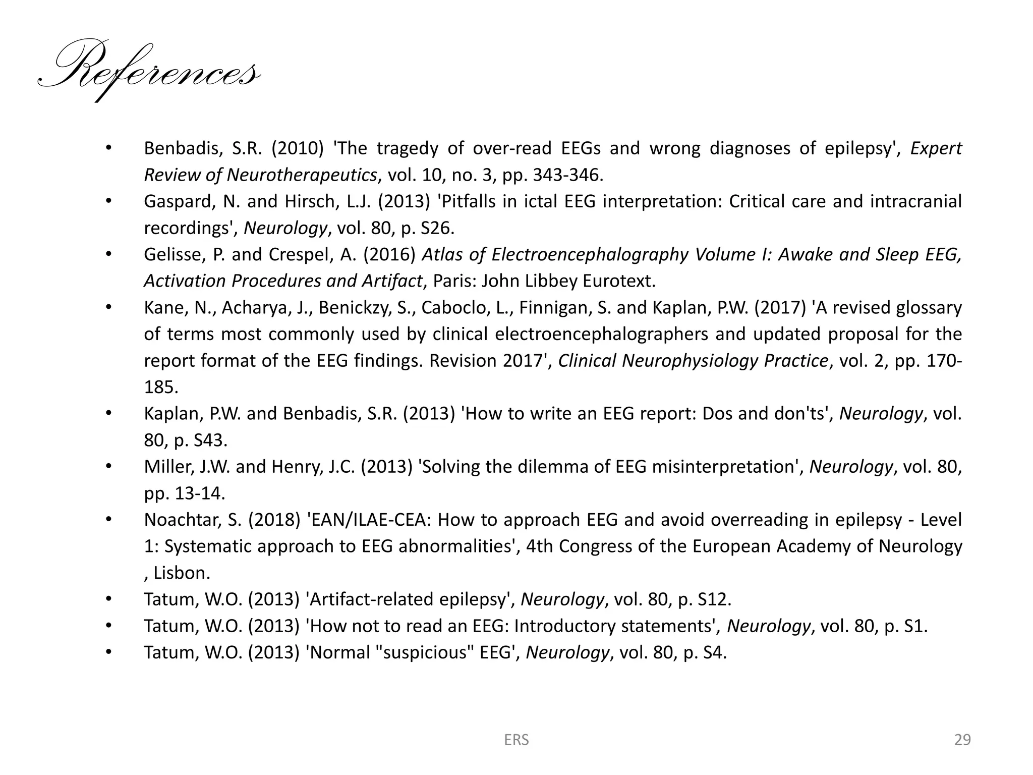 References
• Benbadis, S.R. (2010) 'The tragedy of over-read EEGs and wrong diagnoses of epilepsy', Expert
Review of Neurotherapeutics, vol. 10, no. 3, pp. 343-346.
• Gaspard, N. and Hirsch, L.J. (2013) 'Pitfalls in ictal EEG interpretation: Critical care and intracranial
recordings', Neurology, vol. 80, p. S26.
• Gelisse, P. and Crespel, A. (2016) Atlas of Electroencephalography Volume I: Awake and Sleep EEG,
Activation Procedures and Artifact, Paris: John Libbey Eurotext.
• Kane, N., Acharya, J., Benickzy, S., Caboclo, L., Finnigan, S. and Kaplan, P.W. (2017) 'A revised glossary
of terms most commonly used by clinical electroencephalographers and updated proposal for the
report format of the EEG findings. Revision 2017', Clinical Neurophysiology Practice, vol. 2, pp. 170-
185.
• Kaplan, P.W. and Benbadis, S.R. (2013) 'How to write an EEG report: Dos and don'ts', Neurology, vol.
80, p. S43.
• Miller, J.W. and Henry, J.C. (2013) 'Solving the dilemma of EEG misinterpretation', Neurology, vol. 80,
pp. 13-14.
• Noachtar, S. (2018) 'EAN/ILAE-CEA: How to approach EEG and avoid overreading in epilepsy - Level
1: Systematic approach to EEG abnormalities', 4th Congress of the European Academy of Neurology
, Lisbon.
• Tatum, W.O. (2013) 'Artifact-related epilepsy', Neurology, vol. 80, p. S12.
• Tatum, W.O. (2013) 'How not to read an EEG: Introductory statements', Neurology, vol. 80, p. S1.
• Tatum, W.O. (2013) 'Normal "suspicious" EEG', Neurology, vol. 80, p. S4.
ERS 29
 
