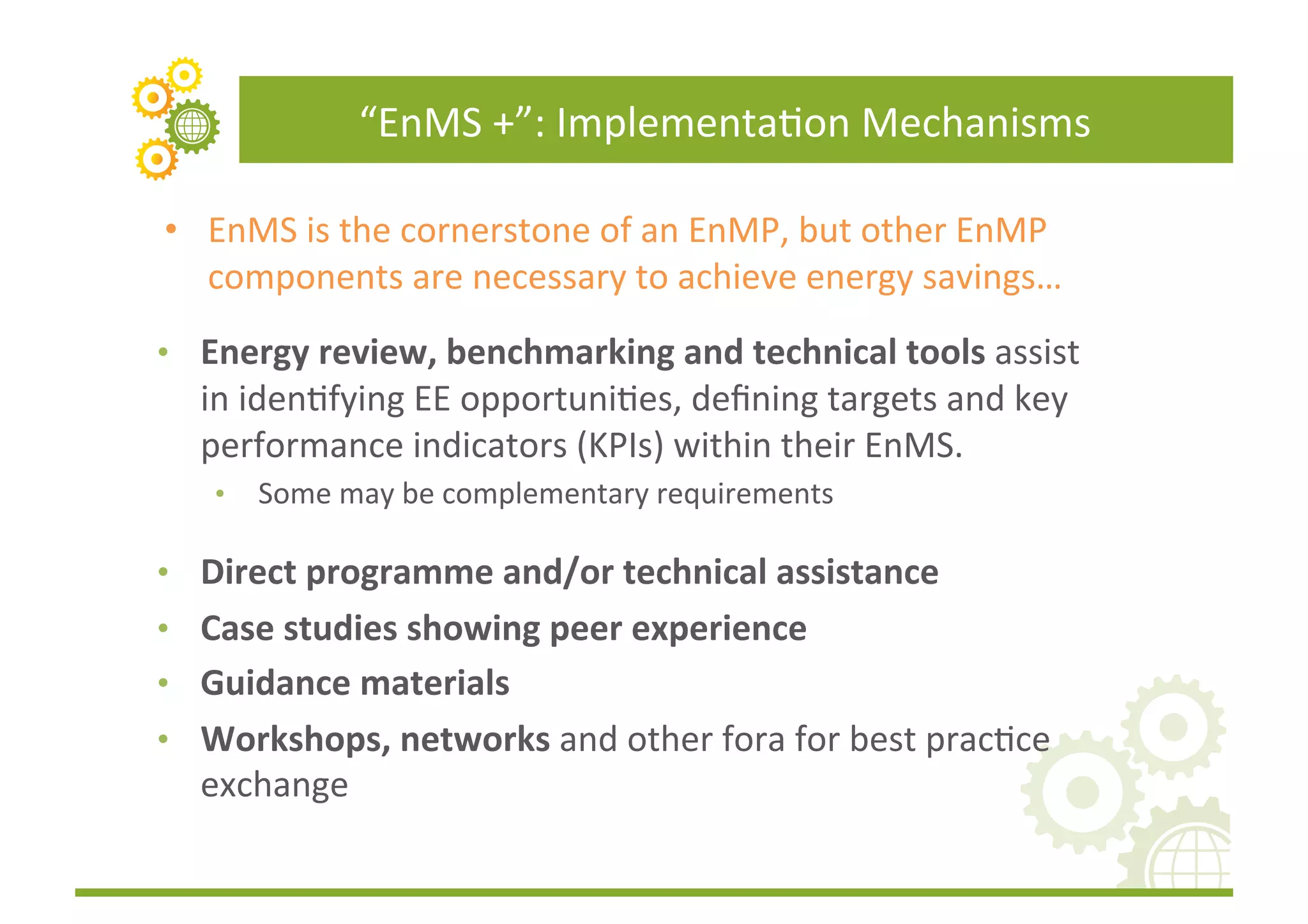 “EnMS	
  +”:	
  ImplementaFon	
  Mechanisms	
  

•  EnMS	
  is	
  the	
  cornerstone	
  of	
  an	
  EnMP,	
  but	
  other	
  EnMP	
  
   components	
  are	
  necessary	
  to	
  achieve	
  energy	
  savings…	
  
•  Energy	
  review,	
  benchmarking	
  and	
  technical	
  tools	
  assist	
  
   in	
  idenFfying	
  EE	
  opportuniFes,	
  deﬁning	
  targets	
  and	
  key	
  
   performance	
  indicators	
  (KPIs)	
  within	
  their	
  EnMS.	
  
     •    Some	
  may	
  be	
  complementary	
  requirements	
  

•  Direct	
  programme	
  and/or	
  technical	
  assistance	
  	
  
•  Case	
  studies	
  showing	
  peer	
  experience	
  
•  Guidance	
  materials	
  	
  
•  Workshops,	
  networks	
  and	
  other	
  fora	
  for	
  best	
  pracFce	
  
   exchange	
  	
  
 