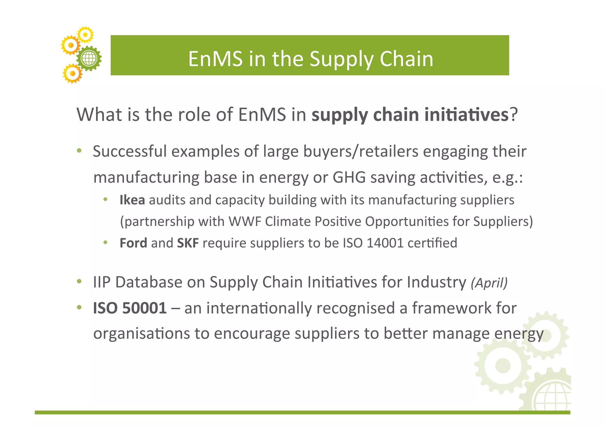 EnMS	
  in	
  the	
  Supply	
  Chain	
  

What	
  is	
  the	
  role	
  of	
  EnMS	
  in	
  supply	
  chain	
  ini(a(ves?	
  
•  Successful	
  examples	
  of	
  large	
  buyers/retailers	
  engaging	
  their	
  
   manufacturing	
  base	
  in	
  energy	
  or	
  GHG	
  saving	
  acFviFes,	
  e.g.:	
  
     •  Ikea	
  audits	
  and	
  capacity	
  building	
  with	
  its	
  manufacturing	
  suppliers	
  
        (partnership	
  with	
  WWF	
  Climate	
  PosiFve	
  OpportuniFes	
  for	
  Suppliers)	
  
     •  Ford	
  and	
  SKF	
  require	
  suppliers	
  to	
  be	
  ISO	
  14001	
  cerFﬁed	
  

•  IIP	
  Database	
  on	
  Supply	
  Chain	
  IniFaFves	
  for	
  Industry	
  (April)	
  
•  ISO	
  50001	
  –	
  an	
  internaFonally	
  recognised	
  a	
  framework	
  for	
  
   organisaFons	
  to	
  encourage	
  suppliers	
  to	
  be]er	
  manage	
  energy	
  
 