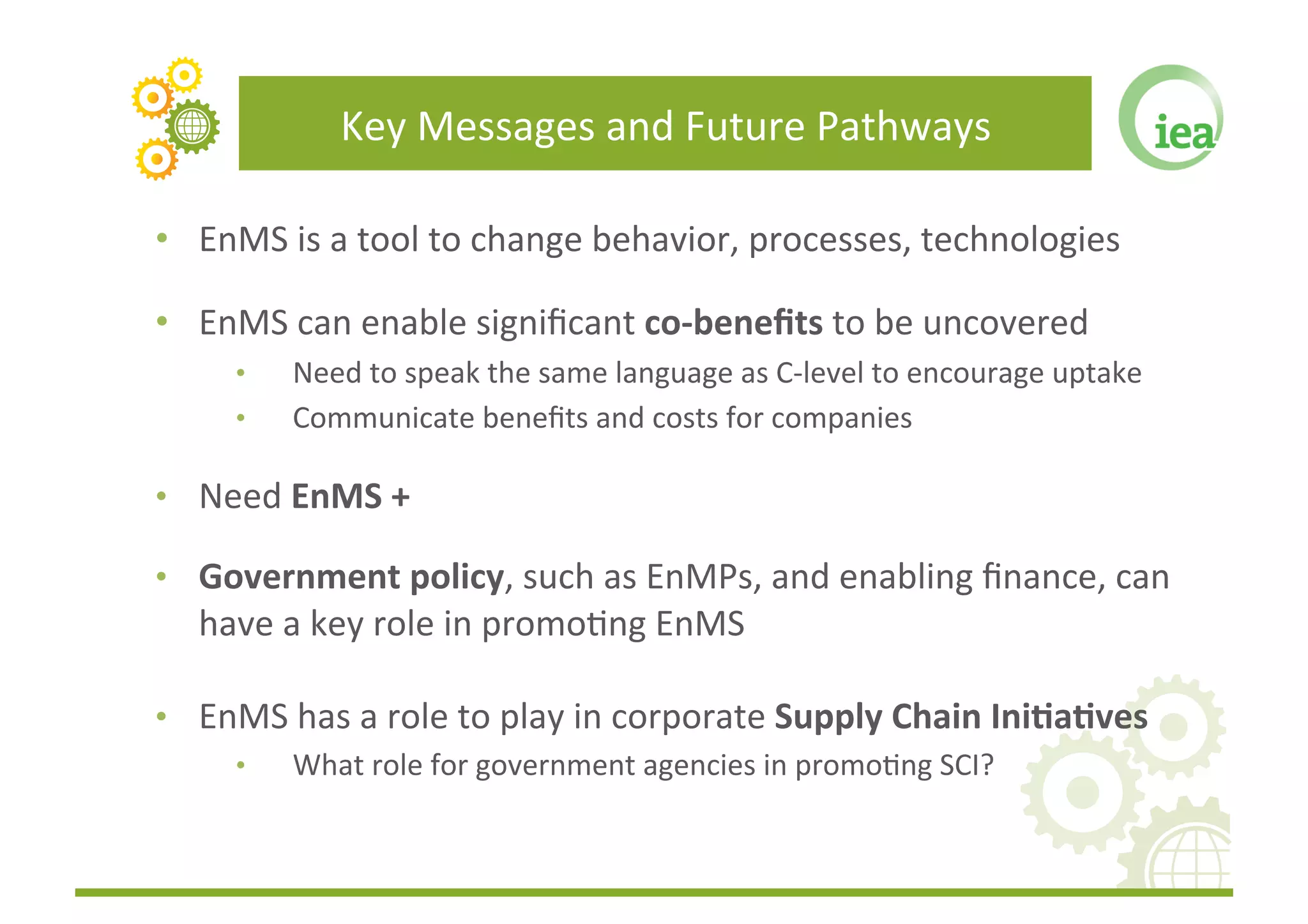 Key	
  Messages	
  and	
  Future	
  Pathways	
  

•  EnMS	
  is	
  a	
  tool	
  to	
  change	
  behavior,	
  processes,	
  technologies	
  

•  EnMS	
  can	
  enable	
  signiﬁcant	
  co-­‐beneﬁts	
  to	
  be	
  uncovered	
  
       •     Need	
  to	
  speak	
  the	
  same	
  language	
  as	
  C-­‐level	
  to	
  encourage	
  uptake	
  
       •     Communicate	
  beneﬁts	
  and	
  costs	
  for	
  companies	
  

•  Need	
  EnMS	
  +	
  

•  Government	
  policy,	
  such	
  as	
  EnMPs,	
  and	
  enabling	
  ﬁnance,	
  can	
  
    have	
  a	
  key	
  role	
  in	
  promoFng	
  EnMS	
  

•  EnMS	
  has	
  a	
  role	
  to	
  play	
  in	
  corporate	
  Supply	
  Chain	
  Ini(a(ves	
  
       •     What	
  role	
  for	
  government	
  agencies	
  in	
  promoFng	
  SCI?	
  
 