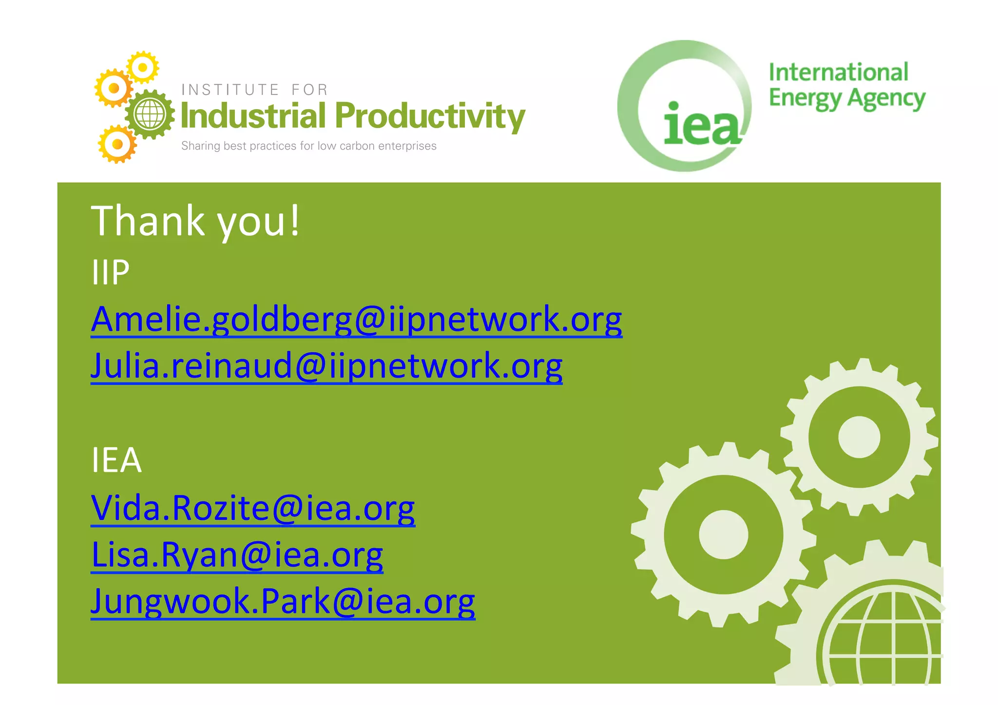 INSTITUTE FOR

      Industrial Productivity
      Sharing best practices for low carbon enterprises   e   info@iipnetwork.org   w   iipnetwork.org




Thank	
  you!	
  
IIP	
  
Amelie.goldberg@iipnetwork.org	
  
Julia.reinaud@iipnetwork.org	
  

IEA	
  
Vida.Rozite@iea.org	
  
Lisa.Ryan@iea.org	
  
Jungwook.Park@iea.org	
  
 