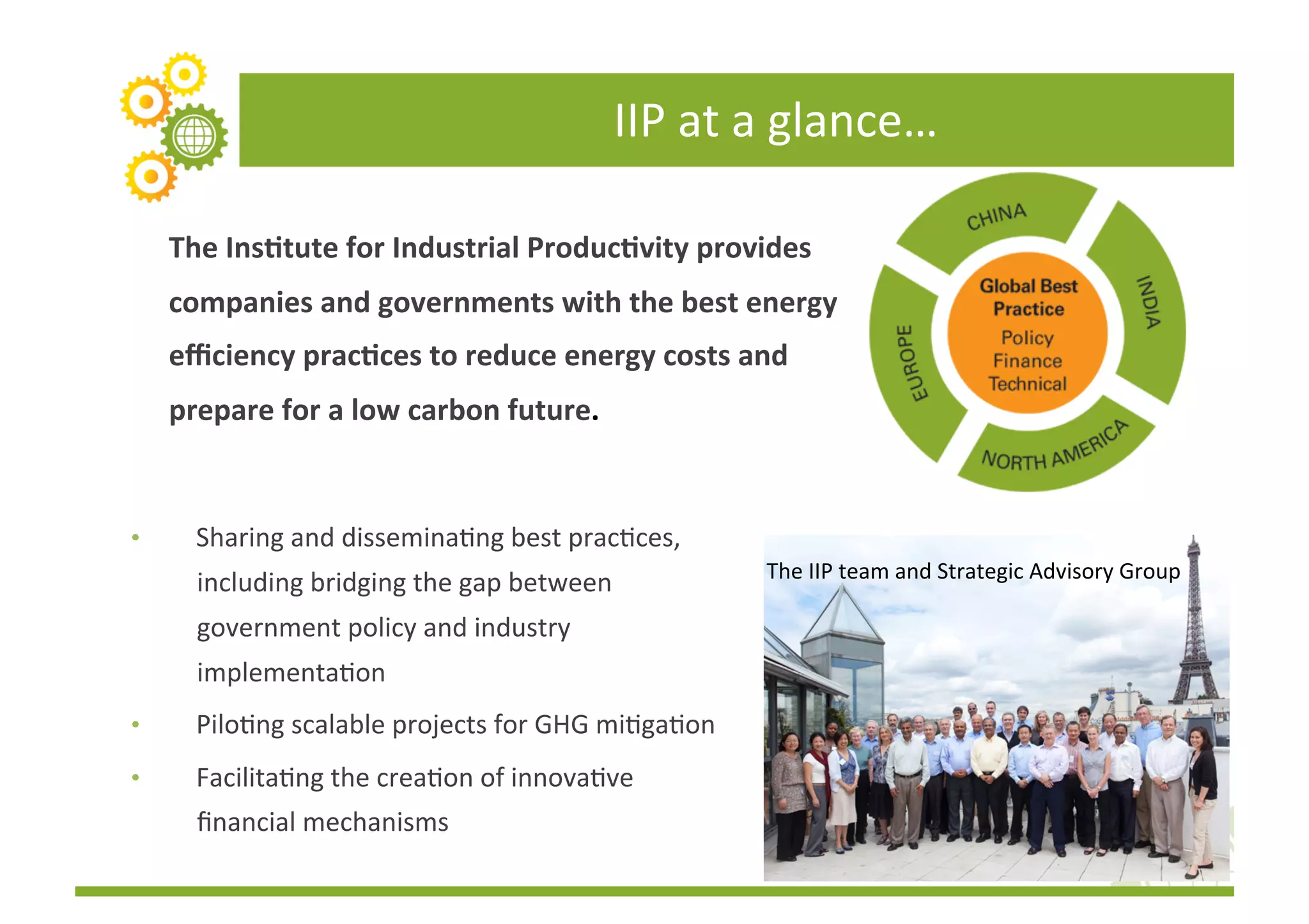 IIP	
  at	
  a	
  glance…	
  

     The	
  Ins(tute	
  for	
  Industrial	
  Produc(vity	
  provides	
  
     companies	
  and	
  governments	
  with	
  the	
  best	
  energy	
  
     eﬃciency	
  prac(ces	
  to	
  reduce	
  energy	
  costs	
  and	
  
     prepare	
  for	
  a	
  low	
  carbon	
  future.	
  


•       Sharing	
  and	
  disseminaFng	
  best	
  pracFces,	
  
                                                                        The	
  IIP	
  team	
  and	
  Strategic	
  Advisory	
  Group	
  
        including	
  bridging	
  the	
  gap	
  between	
  
        government	
  policy	
  and	
  industry	
  
        implementaFon	
  
•       PiloFng	
  scalable	
  projects	
  for	
  GHG	
  miFgaFon	
  
•       FacilitaFng	
  the	
  creaFon	
  of	
  innovaFve	
  
        ﬁnancial	
  mechanisms	
  
 