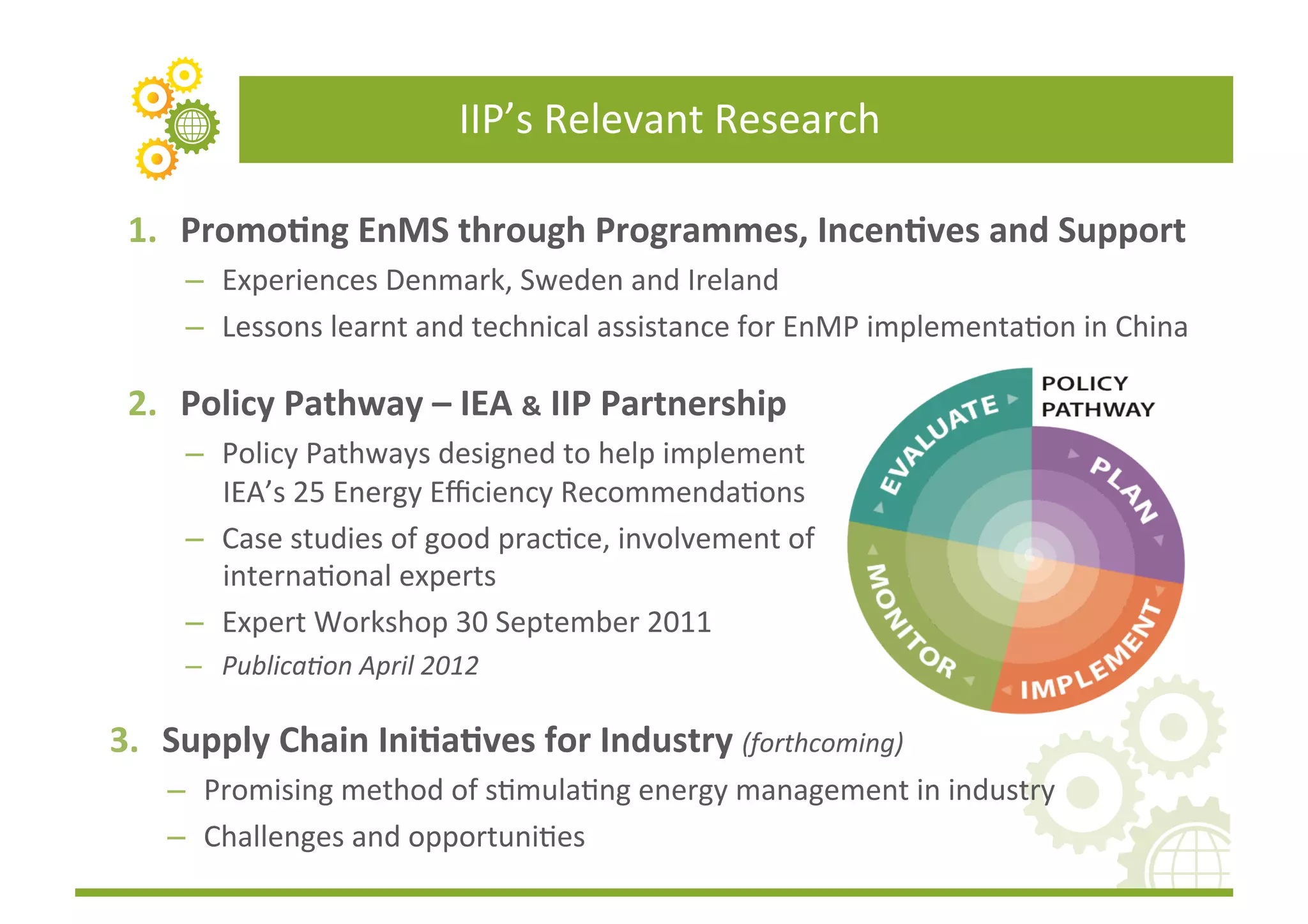 IIP’s	
  Relevant	
  Research	
  

 1.  Promo(ng	
  EnMS	
  through	
  Programmes,	
  Incen(ves	
  and	
  Support	
  
      –  Experiences	
  Denmark,	
  Sweden	
  and	
  Ireland	
  	
  
      –  Lessons	
  learnt	
  and	
  technical	
  assistance	
  for	
  EnMP	
  implementaFon	
  in	
  China	
  

 2.  Policy	
  Pathway	
  –	
  IEA	
  &	
  IIP	
  Partnership	
  	
  
      –  Policy	
  Pathways	
  designed	
  to	
  help	
  implement	
  
         IEA’s	
  25	
  Energy	
  Eﬃciency	
  RecommendaFons	
  
      –  Case	
  studies	
  of	
  good	
  pracFce,	
  involvement	
  of	
  
         internaFonal	
  experts	
  
      –  Expert	
  Workshop	
  30	
  September	
  2011	
  	
  
      –  Publica3on	
  April	
  2012	
  

3.  Supply	
  Chain	
  Ini(a(ves	
  for	
  Industry	
  (forthcoming)	
  
     –  Promising	
  method	
  of	
  sFmulaFng	
  energy	
  management	
  in	
  industry	
  
     –  Challenges	
  and	
  opportuniFes	
  
 