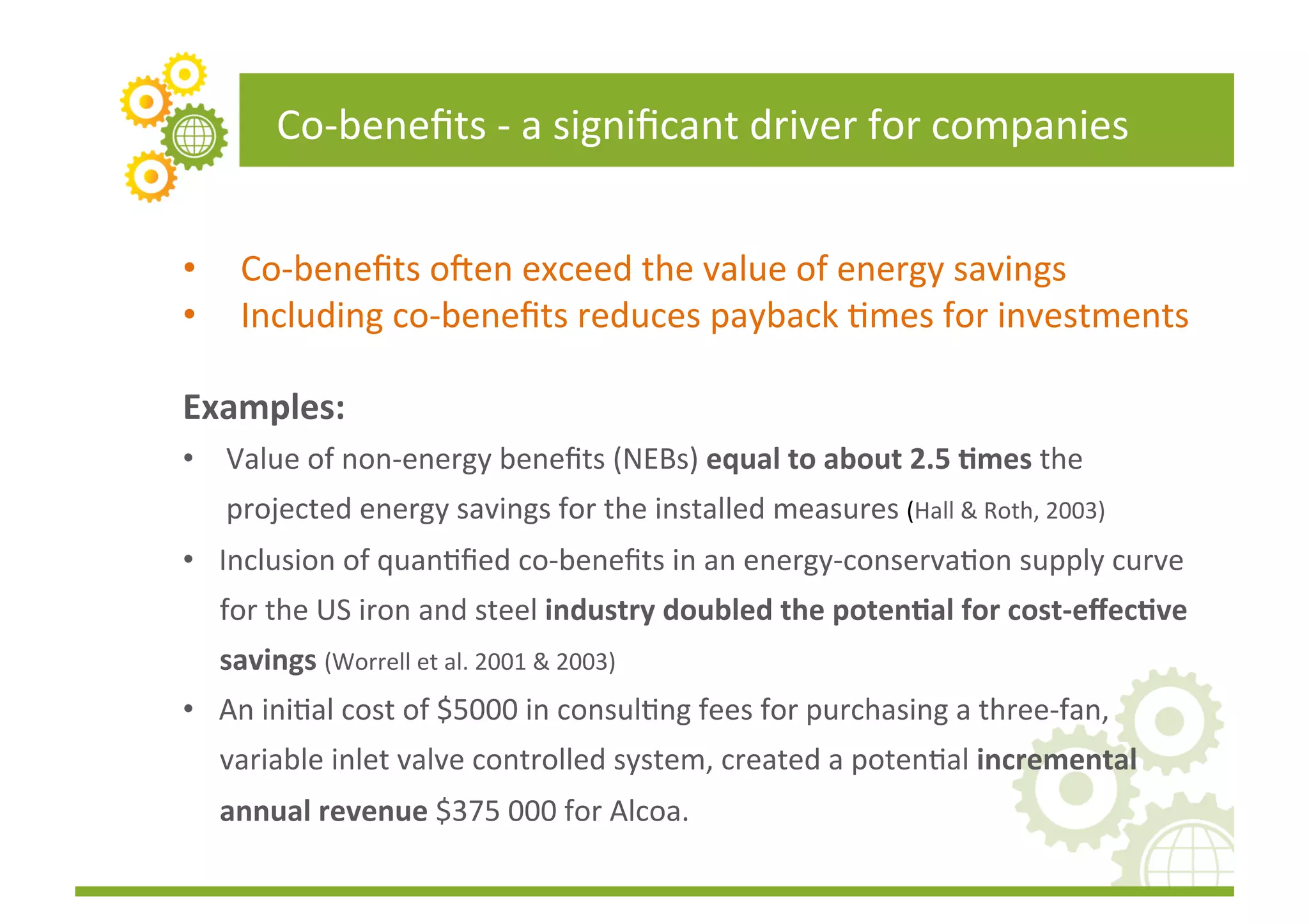 Co-­‐beneﬁts	
  -­‐	
  a	
  signiﬁcant	
  driver	
  for	
  companies	
  


•       Co-­‐beneﬁts	
  o_en	
  exceed	
  the	
  value	
  of	
  energy	
  savings	
  	
  
•       Including	
  co-­‐beneﬁts	
  reduces	
  payback	
  Fmes	
  for	
  investments	
  

Examples:	
  
•  Value	
  of	
  non-­‐energy	
  beneﬁts	
  (NEBs)	
  equal	
  to	
  about	
  2.5	
  (mes	
  the	
  
     projected	
  energy	
  savings	
  for	
  the	
  installed	
  measures	
  (Hall	
  &	
  Roth,	
  2003)	
  
•  Inclusion	
  of	
  quanFﬁed	
  co-­‐beneﬁts	
  in	
  an	
  energy-­‐conservaFon	
  supply	
  curve	
  
     for	
  the	
  US	
  iron	
  and	
  steel	
  industry	
  doubled	
  the	
  poten(al	
  for	
  cost-­‐eﬀec(ve	
  
     savings	
  (Worrell	
  et	
  al.	
  2001	
  &	
  2003)	
  
•  An	
  iniFal	
  cost	
  of	
  $5000	
  in	
  consulFng	
  fees	
  for	
  purchasing	
  a	
  three-­‐fan,	
  
     variable	
  inlet	
  valve	
  controlled	
  system,	
  created	
  a	
  potenFal	
  incremental	
  
     annual	
  revenue	
  $375	
  000	
  for	
  Alcoa.	
  
 