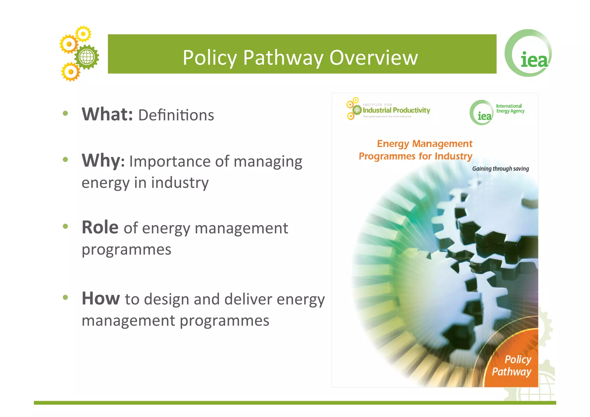 Policy	
  Pathway	
  Overview	
  

•  What:	
  DeﬁniFons	
  	
  

•  Why:	
  Importance	
  of	
  managing	
  
   energy	
  in	
  industry	
  	
  

•  Role	
  of	
  energy	
  management	
  
   programmes	
  	
  

•  How	
  to	
  design	
  and	
  deliver	
  energy	
  
   management	
  programmes	
  	
  
 
