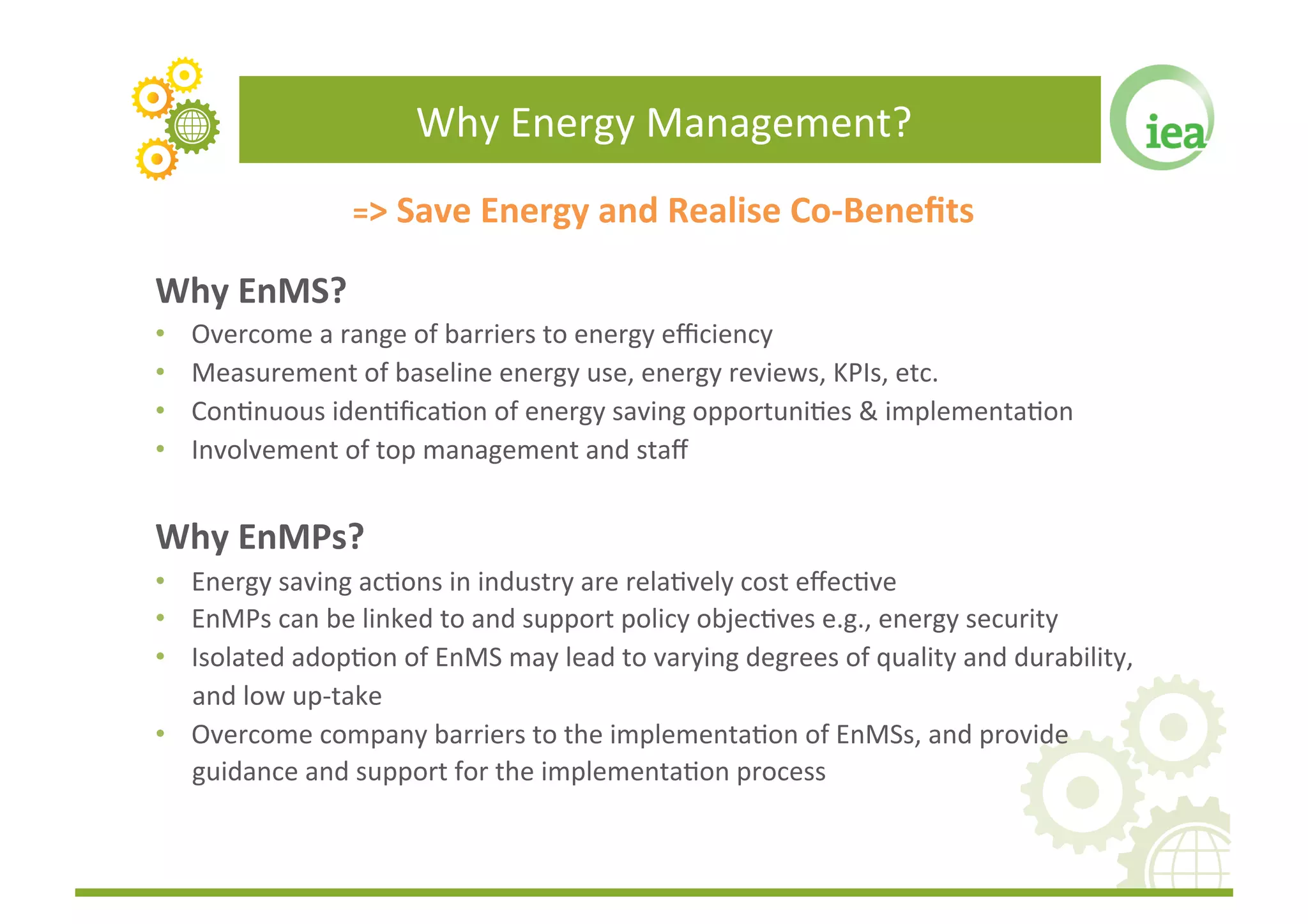Why	
  Energy	
  Management?	
  
                        =>	
  Save	
  Energy	
  and	
  Realise	
  Co-­‐Beneﬁts	
  

Why	
  EnMS?	
  
•    Overcome	
  a	
  range	
  of	
  barriers	
  to	
  energy	
  eﬃciency	
  
•    Measurement	
  of	
  baseline	
  energy	
  use,	
  energy	
  reviews,	
  KPIs,	
  etc.	
  
•    ConFnuous	
  idenFﬁcaFon	
  of	
  energy	
  saving	
  opportuniFes	
  &	
  implementaFon	
  
•    Involvement	
  of	
  top	
  management	
  and	
  staﬀ	
  	
  


Why	
  EnMPs?	
  
•  Energy	
  saving	
  acFons	
  in	
  industry	
  are	
  relaFvely	
  cost	
  eﬀecFve	
  
•  EnMPs	
  can	
  be	
  linked	
  to	
  and	
  support	
  policy	
  objecFves	
  e.g.,	
  energy	
  security	
  	
  
•  Isolated	
  adopFon	
  of	
  EnMS	
  may	
  lead	
  to	
  varying	
  degrees	
  of	
  quality	
  and	
  durability,	
  
   and	
  low	
  up-­‐take	
  
•  Overcome	
  company	
  barriers	
  to	
  the	
  implementaFon	
  of	
  EnMSs,	
  and	
  provide	
  
   guidance	
  and	
  support	
  for	
  the	
  implementaFon	
  process	
  
 