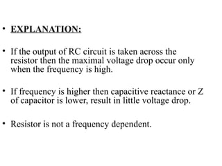 • EXPLANATION:
• If the output of RC circuit is taken across the
resistor then the maximal voltage drop occur only
when the frequency is high.
• If frequency is higher then capacitive reactance or Z
of capacitor is lower, result in little voltage drop.
• Resistor is not a frequency dependent.
 