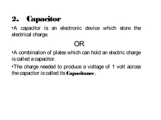 2. Capacitor
•A capacitor is an electronic device which store the
electrical charge.
OR
•A combination of plates which can hold an electric charge
iscalled acapacitor.
•The charge needed to produce a voltage of 1 volt across
thecapacitor iscalled itsCapacitance.
 