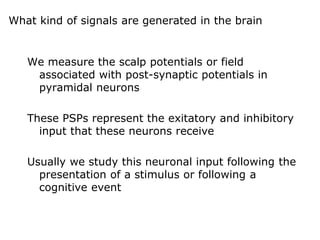 What kind of signals are generated in the brain
We measure the scalp potentials or field
associated with post-synaptic potentials in
pyramidal neurons
These PSPs represent the exitatory and inhibitory
input that these neurons receive
Usually we study this neuronal input following the
presentation of a stimulus or following a
cognitive event
 