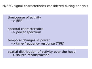 M/EEG signal characteristics considered during analysis
timecourse of activity
-> ERP
spectral characteristics
-> power spectrum
temporal changes in power
-> time-frequency response (TFR)
spatial distribution of activity over the head
-> source reconstruction
 