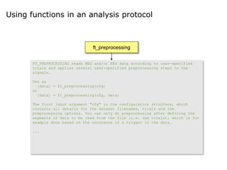 Using functions in an analysis protocol
ft_preprocessing
ft_rejectartifact
ft_freqanalysis
ft_multiplotTFR ft_freqstatistics
ft_multiplotTFR
FT_PREPROCESSING reads MEG and/or EEG data according to user-specified
trials and applies several user-specified preprocessing steps to the
signals.
Use as
[data] = ft_preprocessing(cfg)
or
[data] = ft_preprocessing(cfg, data)
The first input argument "cfg" is the configuration structure, which
contains all details for the dataset filenames, trials and the
preprocessing options. You can only do preprocessing after defining the
segments of data to be read from the file (i.e. the trials), which is for
example done based on the occurence of a trigger in the data.
...
 