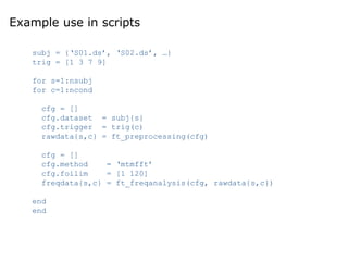 Example use in scripts
subj = {‘S01.ds’, ‘S02.ds’, …}
trig = [1 3 7 9]
for s=1:nsubj
for c=1:ncond
cfg = []
cfg.dataset = subj{s}
cfg.trigger = trig(c)
rawdata{s,c} = ft_preprocessing(cfg)
cfg = []
cfg.method = ‘mtmfft’
cfg.foilim = [1 120]
freqdata{s,c} = ft_freqanalysis(cfg, rawdata{s,c})
end
end
 