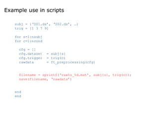 Example use in scripts
subj = {‘S01.ds’, ‘S02.ds’, …}
trig = [1 3 7 9]
for s=1:nsubj
for c=1:ncond
cfg = []
cfg.dataset = subj{s}
cfg.trigger = trig(c)
rawdata = ft_preprocessing(cfg)
filename = sprintf(‘raw%s_%d.mat’, subj{s}, trig(c));
save(filename, ‘rawdata’)
end
end
 
