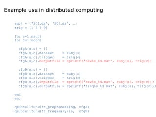Example use in distributed computing
subj = {‘S01.ds’, ‘S02.ds’, …}
trig = [1 3 7 9]
for s=1:nsubj
for c=1:ncond
cfgA{s,c} = []
cfgA{s,c}.dataset = subj{s}
cfgA{s,c}.trigger = trig(c)
cfgA{s,c}.outputfile = sprintf(‘raw%s_%d.mat’, subj{s}, trig(c))
cfgB{s,c} = []
cfgB{s,c}.dataset = subj{s}
cfgB{s,c}.trigger = trig(c)
cfgB{s,c}.inputfile = sprintf(‘raw%s_%d.mat’, subj{s}, trig(c));
cfgB{s,c}.outputfile = sprintf(‘freq%s_%d.mat’, subj{s}, trig(c));
end
end
qsubcellfun(@ft_preprocessing, cfgA)
qsubcellfun(@ft_freqanalysis, cfgB)
 