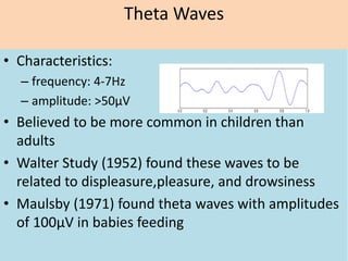 Theta Waves
• Characteristics:
– frequency: 4-7Hz
– amplitude: >50μV
• Believed to be more common in children than
adults
• Walter Study (1952) found these waves to be
related to displeasure,pleasure, and drowsiness
• Maulsby (1971) found theta waves with amplitudes
of 100μV in babies feeding
 
