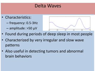 Delta Waves
• Characteristics:
– frequency: 0.5-3Hz
– amplitude: >50 μV
• Found during periods of deep sleep in most people
• Characterized by very irregular and slow wave
patterns
• Also useful in detecting tumors and abnormal
brain behaviors
 