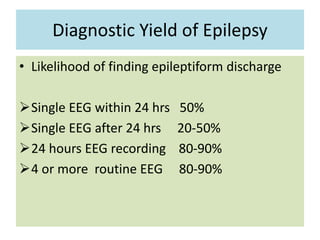 Diagnostic Yield of Epilepsy
• Likelihood of finding epileptiform discharge
Single EEG within 24 hrs 50%
Single EEG after 24 hrs 20-50%
24 hours EEG recording 80-90%
4 or more routine EEG 80-90%
 