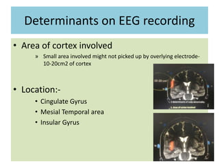 Determinants on EEG recording
• Area of cortex involved
» Small area involved might not picked up by overlying electrode-
10-20cm2 of cortex
• Location:-
• Cingulate Gyrus
• Mesial Temporal area
• Insular Gyrus
 