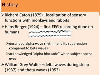 History
Richard Caton (1875) –localization of sensory
functions with monkeys and rabbits
Hans Berger (1924) – first EEG recording done on
humans
described alpha wave rhythm and its suppression
compared to beta waves
acknowledged “alpha blockade” when subject opens
eyes
William Grey Walter –delta waves during sleep
(1937) and theta waves (1953)
 
