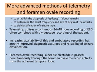 More advanced methods of telemetry
and foramen ovale recording
– to establish the diagnosis of ‘epilepsy’ if doubt remains
– to determine the exact frequency and site of origin of the attacks
– to aid classification of seizure type.
• Telemetry: utilises a continuous 24–48 hour recording of EEG,
often combined with a videotape recording of the patient.
• Increasing availability of this and ambulatory recording has
greatly improved diagnostic accuracy and reliability of seizure
classification.
• Foramen ovale recording: a needle electrode is passed
percutaneously through the foramen ovale to record activity
from the adjacent temporal lobe.
 