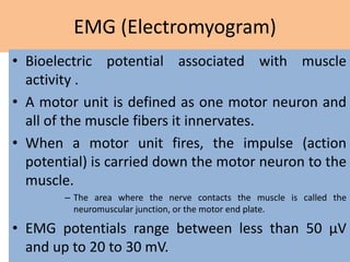 EMG (Electromyogram)
• Bioelectric potential associated with muscle
activity .
• A motor unit is defined as one motor neuron and
all of the muscle fibers it innervates.
• When a motor unit fires, the impulse (action
potential) is carried down the motor neuron to the
muscle.
– The area where the nerve contacts the muscle is called the
neuromuscular junction, or the motor end plate.
• EMG potentials range between less than 50 μV
and up to 20 to 30 mV.
 