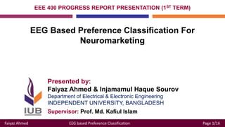 Faiyaz Ahmed EEG based Preference Classification Page 1/16
Presented by:
Faiyaz Ahmed & Injamamul Haque Sourov
Department of Electrical & Electronic Engineering
INDEPENDENT UNIVERSITY, BANGLADESH
EEE 400 PROGRESS REPORT PRESENTATION (1ST TERM)
EEG Based Preference Classification For
Neuromarketing
Supervisor: Prof. Md. Kafiul Islam
 