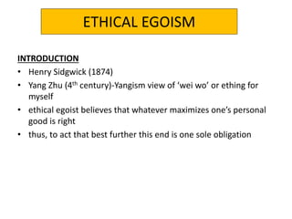 ETHICAL EGOISM
INTRODUCTION
• Henry Sidgwick (1874)
• Yang Zhu (4th century)-Yangism view of ‘wei wo’ or ething for
myself
• ethical egoist believes that whatever maximizes one’s personal
good is right
• thus, to act that best further this end is one sole obligation
 
