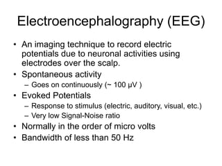 Electroencephalography (EEG)
• An imaging technique to record electric
potentials due to neuronal activities using
electrodes over the scalp.
• Spontaneous activity
– Goes on continuously (~ 100 µV )
• Evoked Potentials
– Response to stimulus (electric, auditory, visual, etc.)
– Very low Signal-Noise ratio
• Normally in the order of micro volts
• Bandwidth of less than 50 Hz
 