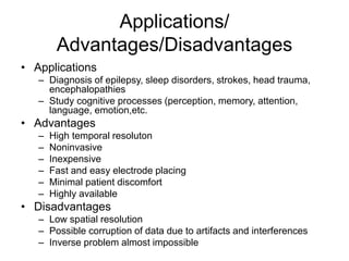 Applications/
Advantages/Disadvantages
• Applications
– Diagnosis of epilepsy, sleep disorders, strokes, head trauma,
encephalopathies
– Study cognitive processes (perception, memory, attention,
language, emotion,etc.
• Advantages
– High temporal resoluton
– Noninvasive
– Inexpensive
– Fast and easy electrode placing
– Minimal patient discomfort
– Highly available
• Disadvantages
– Low spatial resolution
– Possible corruption of data due to artifacts and interferences
– Inverse problem almost impossible
 