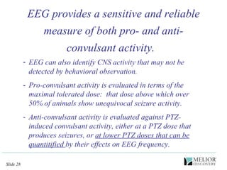 EEG provides a sensitive and reliable measure of both pro- and anti-convulsant activity.  EEG can also identify CNS activity that may not be detected by behavioral observation.   Pro-convulsant activity is evaluated in terms of the maximal tolerated dose:  that dose above which over 50% of animals show unequivocal seizure activity.  Anti-convulsant activity is evaluated against PTZ-induced convulsant activity, either at a PTZ dose that produces seizures, or  at lower PTZ doses that can be quantitified  by their effects on EEG frequency. 