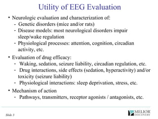 Utility of EEG Evaluation Neurologic evaluation and characterization of: -  Genetic disorders (mice and/or rats) Disease models: most neurological disorders impair sleep/wake regulation Physiological processes: attention, cognition, circadian activity, etc. Evaluation of drug efficacy: Waking, sedation, seizure liability, circadian regulation, etc.  Drug interactions, side effects (sedation, hyperactivity) and/or toxicity (seizure liability) Physiological interactions: sleep deprivation, stress, etc. Mechanism of action Pathways, transmitters, receptor agonists / antagonists, etc. 