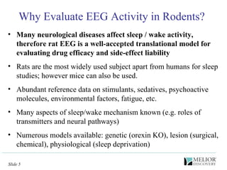 Why Evaluate EEG Activity in Rodents? Many neurological diseases affect sleep / wake activity, therefore rat EEG is a well-accepted translational model for evaluating drug efficacy and side-effect liability Rats are the most widely used subject apart from humans for sleep studies; however mice can also be used. Abundant reference data on stimulants, sedatives, psychoactive molecules, environmental factors, fatigue, etc. Many aspects of sleep/wake mechanism known (e.g. roles of transmitters and neural pathways) Numerous models available: genetic (orexin KO), lesion (surgical, chemical), physiological (sleep deprivation)  