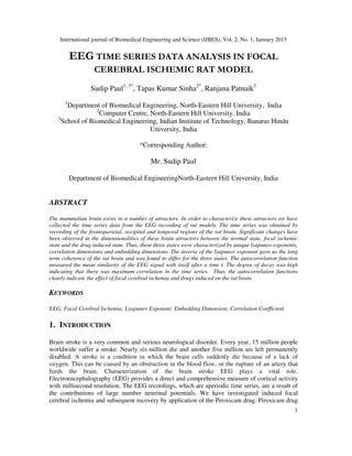 International journal of Biomedical Engineering and Science (IJBES), Vol. 2, No. 1, January 2015
1
EEG TIME SERIES DATA ANALYSIS IN FOCAL
CEREBRAL ISCHEMIC RAT MODEL
Sudip Paul1, 3*
, Tapas Kumar Sinha2*
, Ranjana Patnaik3
1
Department of Biomedical Engineering, North-Eastern Hill University, India
2
Computer Centre, North-Eastern Hill University, India
3
School of Biomedical Engineering, Indian Institute of Technology, Banaras Hindu
University, India
*Corresponding Author:
Mr. Sudip Paul
Department of Biomedical EngineeringNorth-Eastern Hill University, India
ABSTRACT
The mammalian brain exists in a number of attractors. In order to characterize these attractors we have
collected the time series data from the EEG recording of rat models. The time series was obtained by
recording of the frontoparietal, occipital and temporal regions of the rat brain. Significant changes have
been observed in the dimensionalities of these brain attractors between the normal state, focal ischemic
state and the drug induced state. Thus, these three states were characterized by unique lyapunov exponents,
correlation dimensions and embedding dimensions. The inverse of the lyapunov exponent gave us the long
term coherence of the rat brain and was found to differ for the three states. The autocorrelation function
measured the mean similarity of the EEG signal with itself after a time t. The degree of decay was high
indicating that there was maximum correlation in the time series. Thus, the autocorrelation functions
clearly indicate the effect of focal cerebral ischemia and drugs induced on the rat brain.
KEYWORDS
EEG; Focal Cerebral Ischemia; Lyapunov Exponent; Embedding Dimension; Correlation Coefficient
1. INTRODUCTION
Brain stroke is a very common and serious neurological disorder. Every year, 15 million people
worldwide suffer a stroke. Nearly six million die and another five million are left permanently
disabled. A stroke is a condition in which the brain cells suddenly die because of a lack of
oxygen. This can be caused by an obstruction in the blood flow, or the rupture of an artery that
feeds the brain. Characterization of the brain stroke EEG plays a vital role.
Electroencephalography (EEG) provides a direct and comprehensive measure of cortical activity
with millisecond resolution. The EEG recordings, which are aperiodic time series, are a result of
the contributions of large number neuronal potentials. We have investigated induced focal
cerebral ischemia and subsequent recovery by application of the Piroxicam drug. Piroxicam drug
 