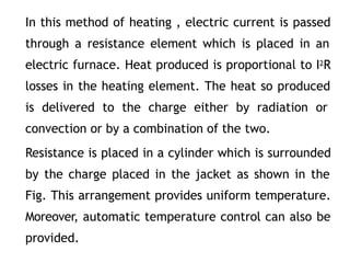 In this method of heating , electric current is passed
through a resistance element which is placed in an
electric furnace. Heat produced is proportional to I2R
losses in the heating element. The heat so produced
is delivered to the charge either by radiation or
convection or by a combination of the two.
Resistance is placed in a cylinder which is surrounded
by the charge placed in the jacket as shown in the
Fig. This arrangement provides uniform temperature.
Moreover, automatic temperature control can also be
provided.
 